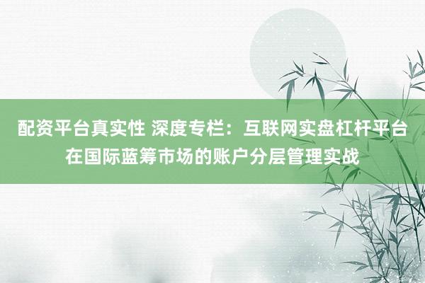 配资平台真实性 深度专栏：互联网实盘杠杆平台在国际蓝筹市场的账户分层管理实战