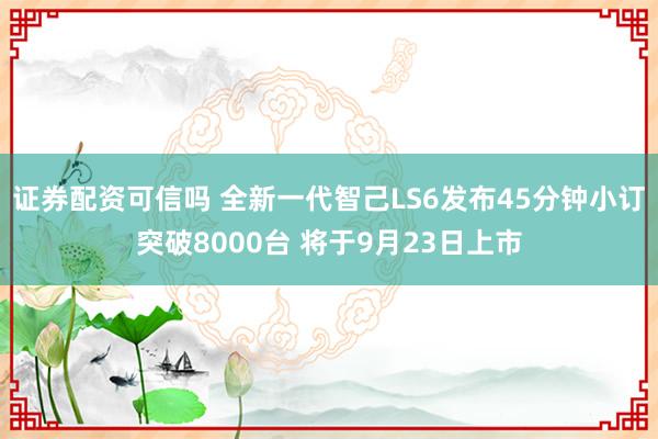 证券配资可信吗 全新一代智己LS6发布45分钟小订突破8000台 将于9月23日上市