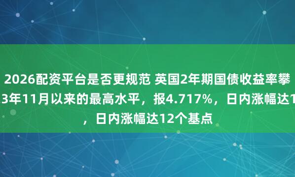 2026配资平台是否更规范 英国2年期国债收益率攀升至2023年11月以来的最高水平，报4.717%，日内涨幅达12个基点