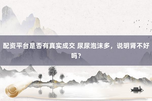 配资平台是否有真实成交 尿尿泡沫多，说明肾不好吗？