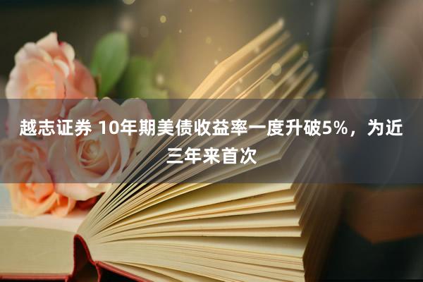 越志证券 10年期美债收益率一度升破5%，为近三年来首次