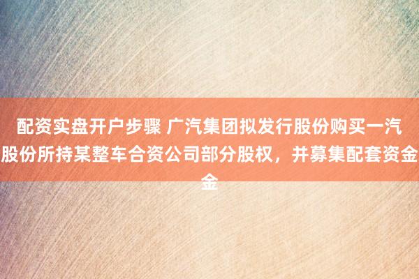 配资实盘开户步骤 广汽集团拟发行股份购买一汽股份所持某整车合资公司部分股权，并募集配套资金