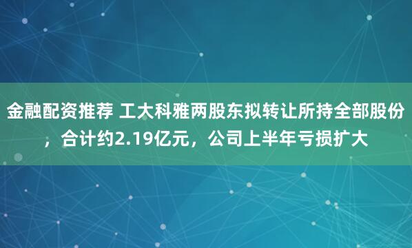 金融配资推荐 工大科雅两股东拟转让所持全部股份，合计约2.19亿元，公司上半年亏损扩大