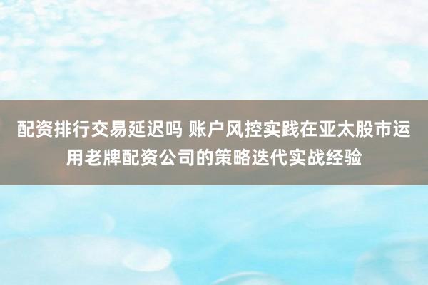 配资排行交易延迟吗 账户风控实践在亚太股市运用老牌配资公司的策略迭代实战经验