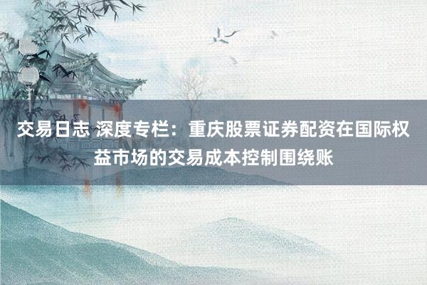 交易日志 深度专栏：重庆股票证券配资在国际权益市场的交易成本控制围绕账