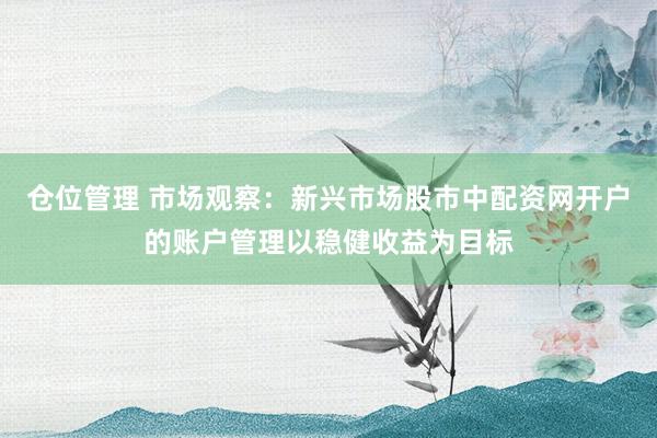 仓位管理 市场观察：新兴市场股市中配资网开户的账户管理以稳健收益为目标