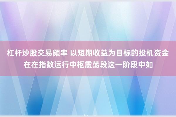 杠杆炒股交易频率 以短期收益为目标的投机资金在在指数运行中枢震荡段这一阶段中如