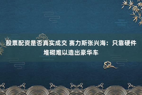 股票配资是否真实成交 赛力斯张兴海：只靠硬件堆砌难以造出豪华车
