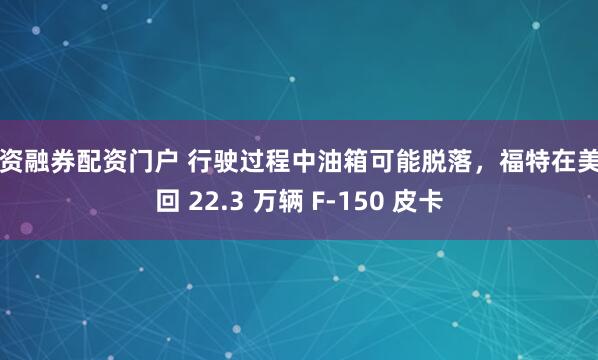融资融券配资门户 行驶过程中油箱可能脱落，福特在美召回 22.3 万辆 F-150 皮卡