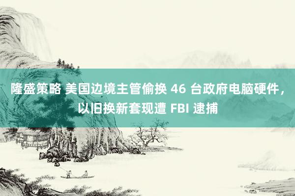 隆盛策略 美国边境主管偷换 46 台政府电脑硬件，以旧换新套现遭 FBI 逮捕