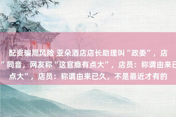 配资骗局风险 亚朵酒店店长助理叫“政委”，店长叫“现长”与“县长”同音，网友称“这官瘾有点大”，店员：称谓由来已久，不是最近才有的