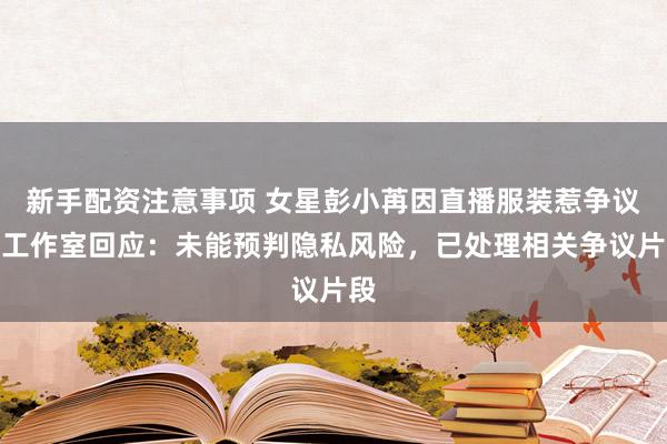 新手配资注意事项 女星彭小苒因直播服装惹争议，工作室回应：未能预判隐私风险，已处理相关争议片段