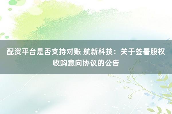 配资平台是否支持对账 航新科技：关于签署股权收购意向协议的公告