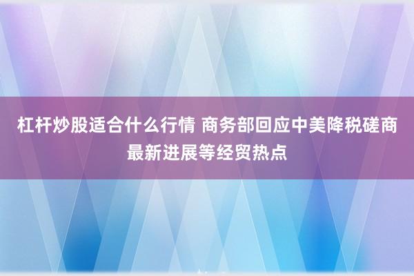 杠杆炒股适合什么行情 商务部回应中美降税磋商最新进展等经贸热点