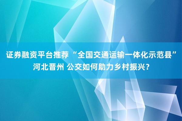 证券融资平台推荐 “全国交通运输一体化示范县”河北晋州 公交如何助力乡村振兴？