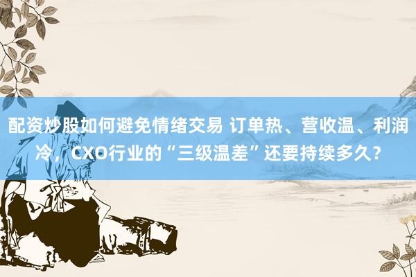 配资炒股如何避免情绪交易 订单热、营收温、利润冷，CXO行业的“三级温差”还要持续多久？