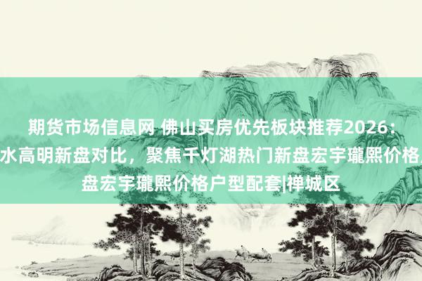 期货市场信息网 佛山买房优先板块推荐2026：禅城南海顺德三水高明新盘对比，聚焦千灯湖热门新盘宏宇瓏熙价格户型配套|禅城区