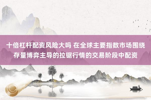 十倍杠杆配资风险大吗 在全球主要指数市场围绕存量博弈主导的拉锯行情的交易阶段中配资