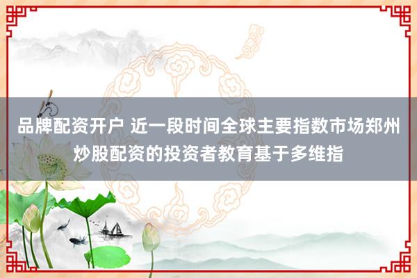 品牌配资开户 近一段时间全球主要指数市场郑州炒股配资的投资者教育基于多维指