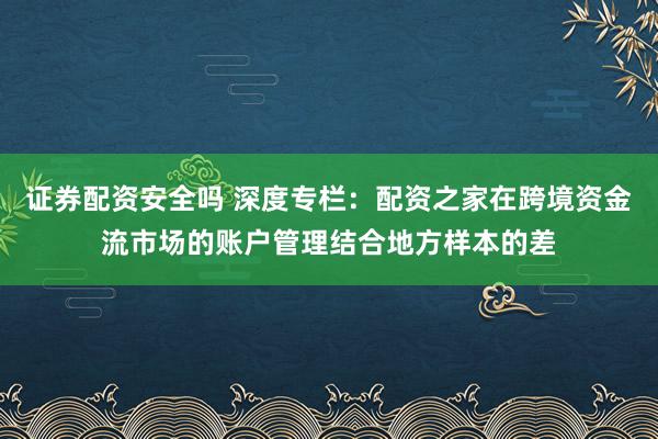 证券配资安全吗 深度专栏：配资之家在跨境资金流市场的账户管理结合地方样本的差