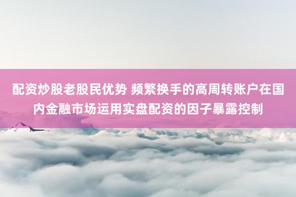 配资炒股老股民优势 频繁换手的高周转账户在国内金融市场运用实盘配资的因子暴露控制