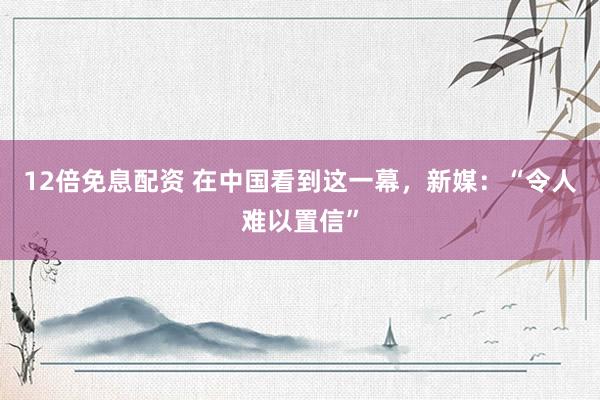 12倍免息配资 在中国看到这一幕，新媒：“令人难以置信”