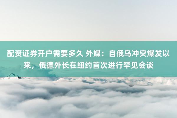 配资证券开户需要多久 外媒：自俄乌冲突爆发以来，俄德外长在纽约首次进行罕见会谈