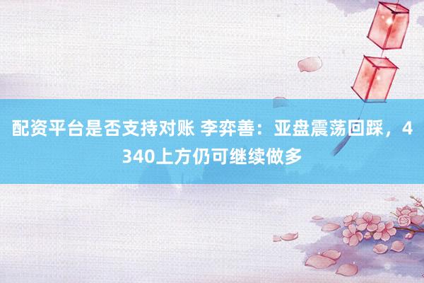 配资平台是否支持对账 李弈善:亚盘震荡回踩,4340上方仍可继续做多