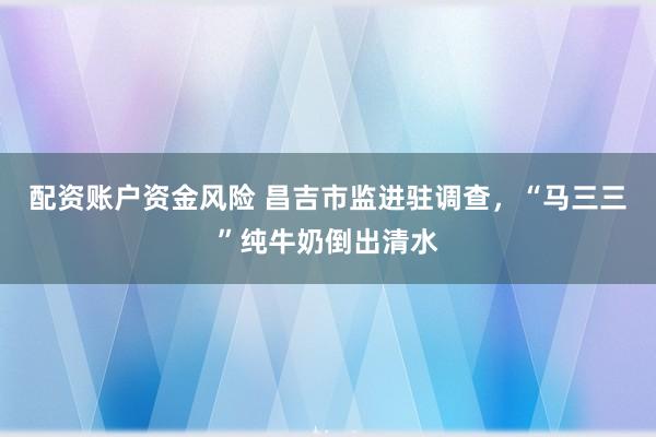 配资账户资金风险 昌吉市监进驻调查，“马三三”纯牛奶倒出清水