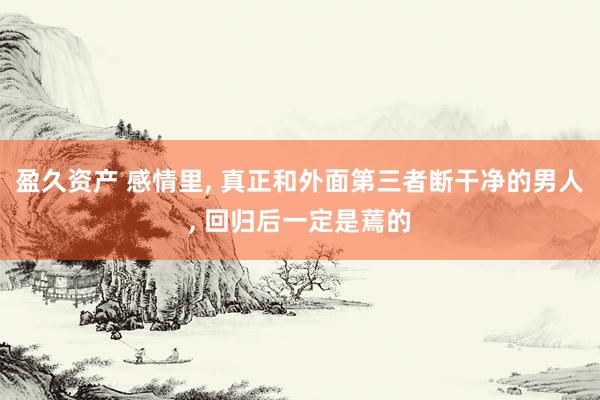 盈久资产 感情里, 真正和外面第三者断干净的男人, 回归后一定是蔫的