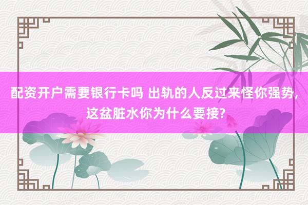 配资开户需要银行卡吗 出轨的人反过来怪你强势, 这盆脏水你为什么要接?