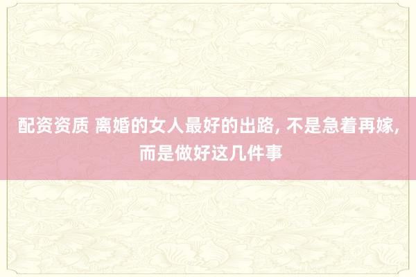 配资资质 离婚的女人最好的出路, 不是急着再嫁, 而是做好这几件事