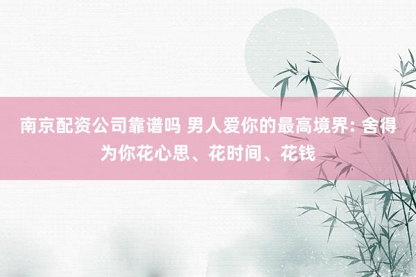 南京配资公司靠谱吗 男人爱你的最高境界: 舍得为你花心思、花时间、花钱