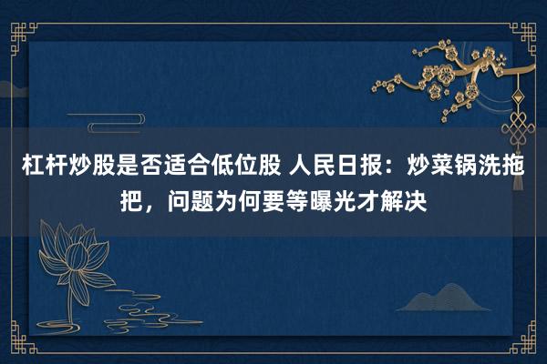 杠杆炒股是否适合低位股 人民日报：炒菜锅洗拖把，问题为何要等曝光才解决
