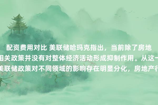 配资费用对比 美联储哈玛克指出，当前除了房地产板块之外，美联储的相关政策并没有对整体经济活动形成抑制作用。从这一表态也能看出，当前美联储政策对不同领域的影响存在明显分化，房地产行业对利率变动的敏感度相对更高，因而受到政策的影响更为显著，而其他经济领域目前仍保持着相对平稳的运行态势，暂未受到政策的明显约束。