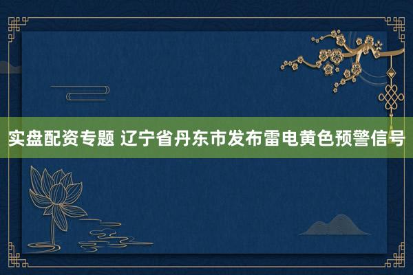 实盘配资专题 辽宁省丹东市发布雷电黄色预警信号