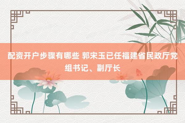 配资开户步骤有哪些 郭宋玉已任福建省民政厅党组书记、副厅长
