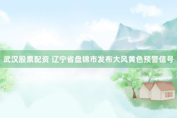 武汉股票配资 辽宁省盘锦市发布大风黄色预警信号