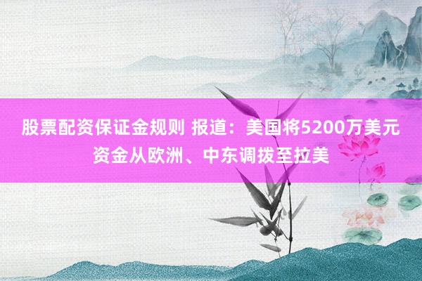 股票配资保证金规则 报道：美国将5200万美元资金从欧洲、中东调拨至拉美