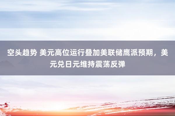空头趋势 美元高位运行叠加美联储鹰派预期，美元兑日元维持震荡反弹