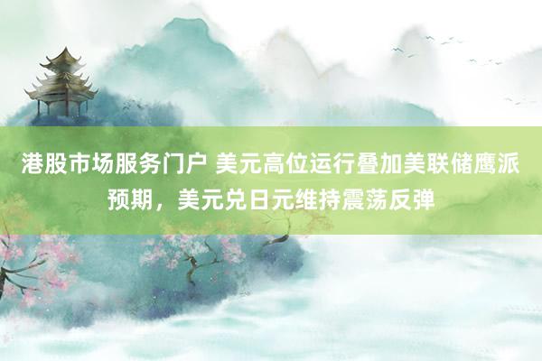 港股市场服务门户 美元高位运行叠加美联储鹰派预期,美元兑日元维持震荡反弹