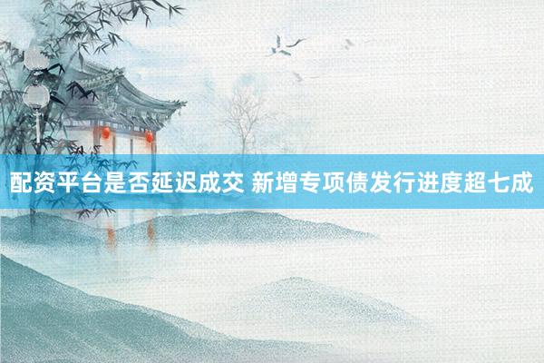 配资平台是否延迟成交 新增专项债发行进度超七成