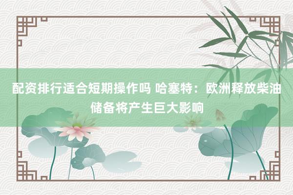 配资排行适合短期操作吗 哈塞特：欧洲释放柴油储备将产生巨大影响