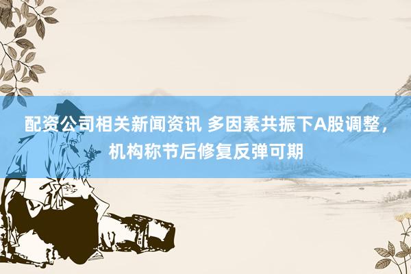 配资公司相关新闻资讯 多因素共振下A股调整，机构称节后修复反弹可期