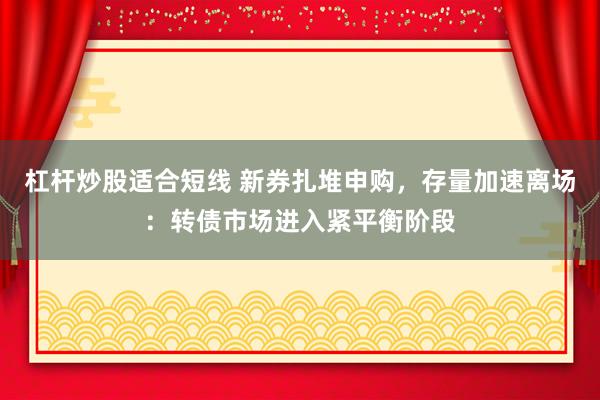 杠杆炒股适合短线 新券扎堆申购,存量加速离场:转债市场进入紧平衡阶段