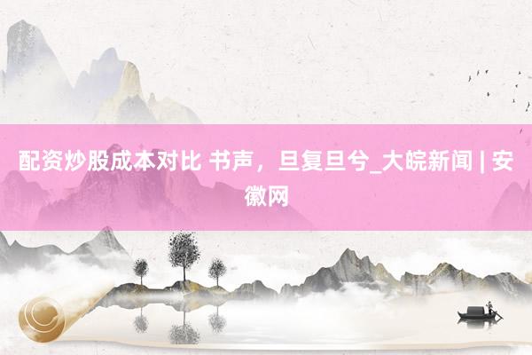 配资炒股成本对比 书声，旦复旦兮_大皖新闻 | 安徽网