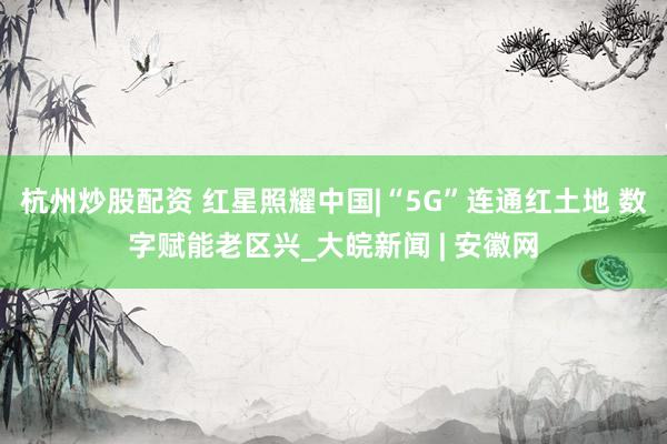 杭州炒股配资 红星照耀中国|“5G”连通红土地 数字赋能老区兴_大皖新闻 | 安徽网