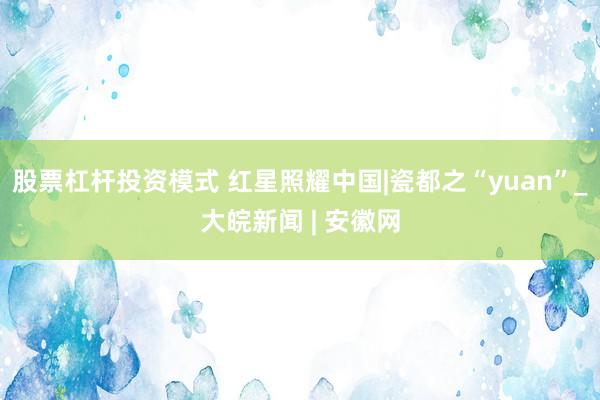 股票杠杆投资模式 红星照耀中国|瓷都之“yuan”_大皖新闻 | 安徽网